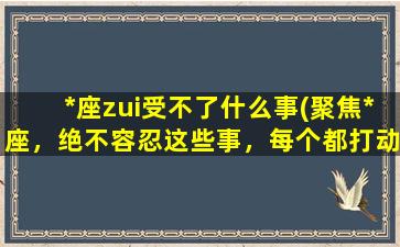 *座zui受不了什么事(聚焦*座，绝不容忍这些事，每个都打动你 (30个字左右))